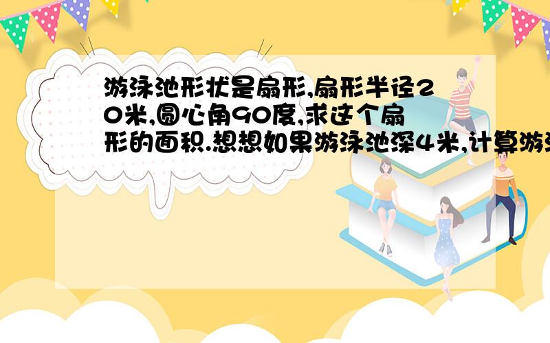 游泳池形状是扇形,扇形半径20米,圆心角90度,求这个扇形的面积.想想如果游泳池深4米,计算游泳池的体积