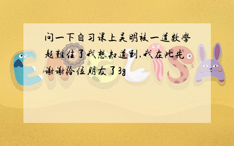 问一下自习课上吴明被一道数学题难住了我想知道到,我在此先谢谢给位朋友了3g