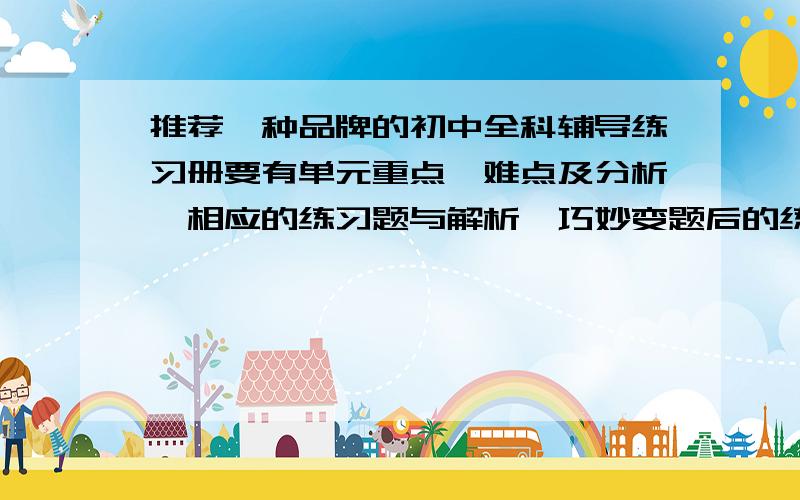 推荐一种品牌的初中全科辅导练习册要有单元重点、难点及分析,相应的练习题与解析,巧妙变题后的练习与解析,易错题的分析,课外拓展练习与解析,中考题的练习与点拨,单元、期中及期末的