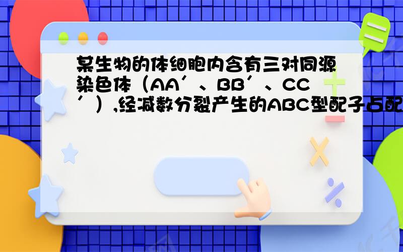 某生物的体细胞内含有三对同源染色体（AA′、BB′、CC′）,经减数分裂产生的ABC型配子占配子总数的（ ）减数分裂一个精原细胞形成配子不是两两相同吗 怎么答案还是是1/8