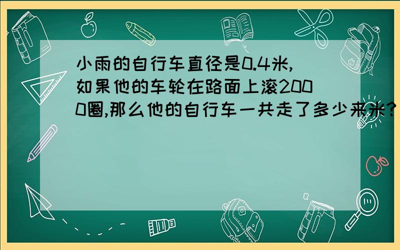 小雨的自行车直径是0.4米,如果他的车轮在路面上滚2000圈,那么他的自行车一共走了多少来米?