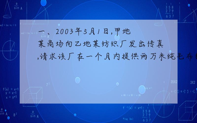 一、2003年5月1日,甲地某商场向乙地某纺织厂发出传真,请求该厂在一个月内提供两万米纯毛布料,价格每米100元,由供方送货到需方.5月2日,纺织厂收到传真.5月8日,纺织厂发回传真,提出每米价格