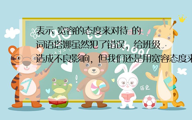 表示 宽容的态度来对待 的 词语塔娜虽然犯了错误，给班级造成不良影响，但我们还是用宽容态度来对待吧。这里头的！