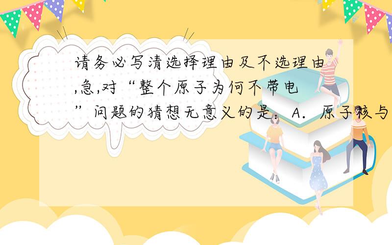 请务必写清选择理由及不选理由,急,对“整个原子为何不带电”问题的猜想无意义的是：A．原子核与核外电子所带电量相等,但电性相反B．质子质量与中子质量相等C．原子中所有微粒也许都