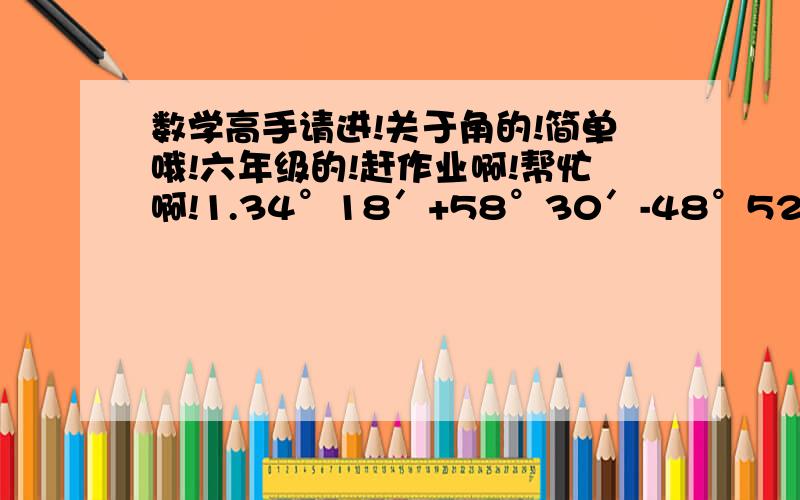 数学高手请进!关于角的!简单哦!六年级的!赶作业啊!帮忙啊!1.34°18′+58°30′-48°52′=（  ）2.判断（1）49°18′+56°49′-62°30′=33°37′（  ）（2）46°28′-32°39′+20°26′=34°15′（  ）（3）36°18′