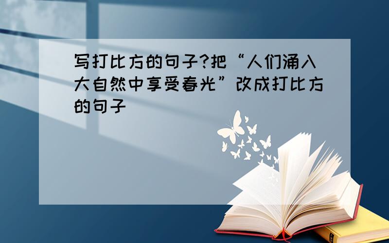 写打比方的句子?把“人们涌入大自然中享受春光”改成打比方的句子