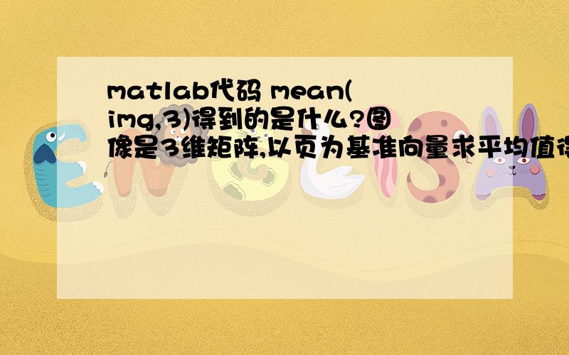 matlab代码 mean(img,3)得到的是什么?图像是3维矩阵,以页为基准向量求平均值得到的是二维的矩阵?还是一维的?