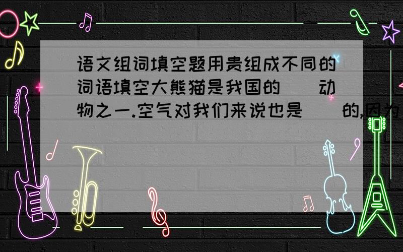 语文组词填空题用贵组成不同的词语填空大熊猫是我国的（）动物之一.空气对我们来说也是（）的,因为一切生命都需要它.桑娜有着热心助人的（）品质.人参是一种（）药材.