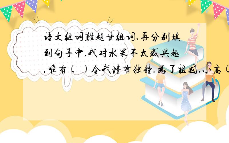 语文组词难题甘组词,再分别填到句子中．我对水果不太感兴趣,唯有( )令我情有独钟.为了祖国,小高( )驻守海岛.你的棋实在高明,我只有( )