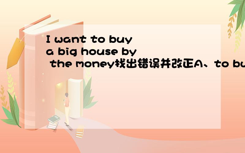 I want to buy a big house by the money找出错误并改正A、to buy      B、big      C、by      D、the money