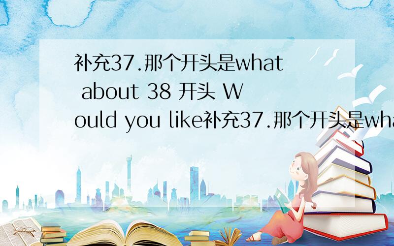 补充37.那个开头是what about 38 开头 Would you like补充37.那个开头是what about   38  开头 Would  you  like   to   英语求学霸帮忙