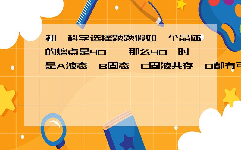 初一科学选择题题假如一个晶体的熔点是40°,那么40°时是A液态  B固态  C固液共存  D都有可能为什么，请告诉我