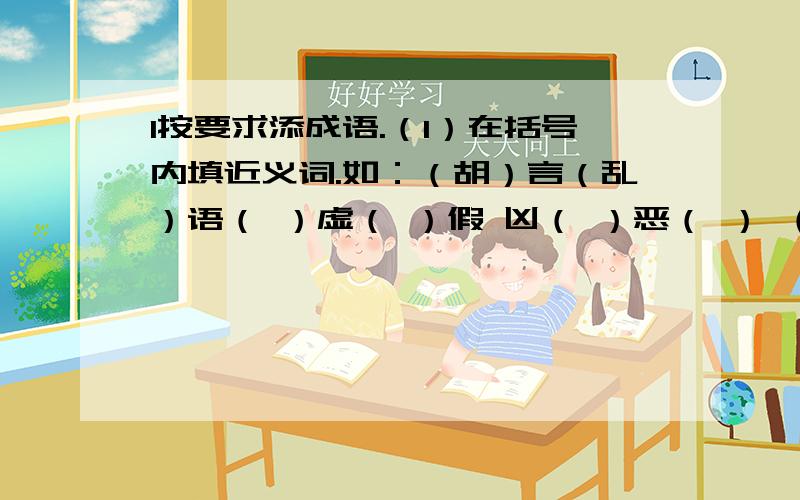 1按要求添成语.（1）在括号内填近义词.如：（胡）言（乱）语（ ）虚（ ）假 凶（ ）恶（ ） （ ）凶（ ）恶（2）在括号内填上反义词.如：（深）入（浅）出半（ ）半（ ）（3）在括号内