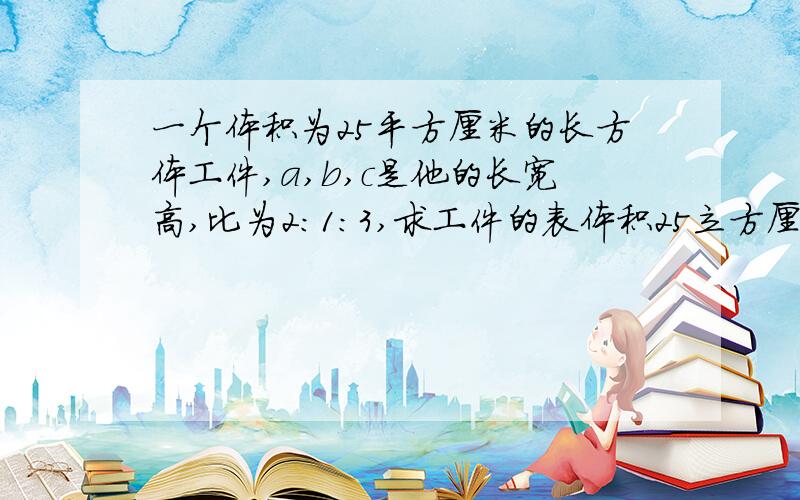 一个体积为25平方厘米的长方体工件,a,b,c是他的长宽高,比为2：1：3,求工件的表体积25立方厘米