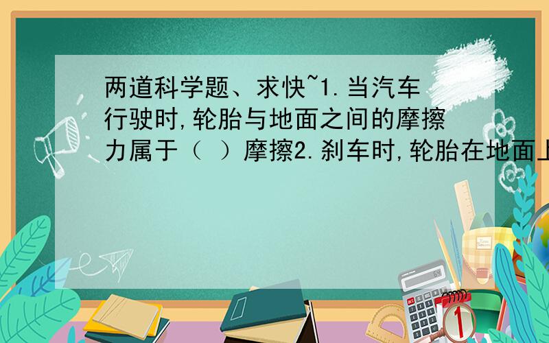 两道科学题、求快~1.当汽车行驶时,轮胎与地面之间的摩擦力属于（ ）摩擦2.刹车时,轮胎在地面上滑行,此时的摩擦力属于（ ）摩擦