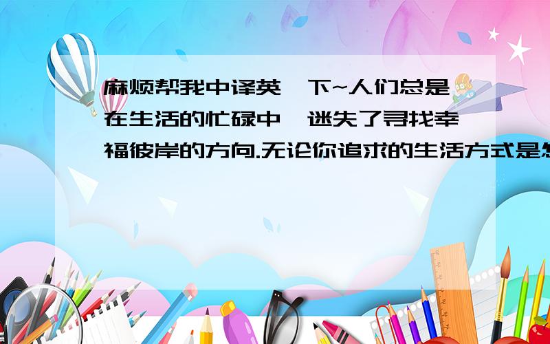 麻烦帮我中译英一下~人们总是在生活的忙碌中,迷失了寻找幸福彼岸的方向.无论你追求的生活方式是怎样的,获得幸福的唯一秘诀就是无论何时都不要忘记享受生活.