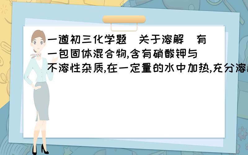 一道初三化学题(关于溶解）有一包固体混合物,含有硝酸钾与不溶性杂质,在一定量的水中加热,充分溶解,测试结果如下表：温度/0C 10 40 75 剩余物质量/g 201 132 72 已知各温度时,硝酸钾的溶解度