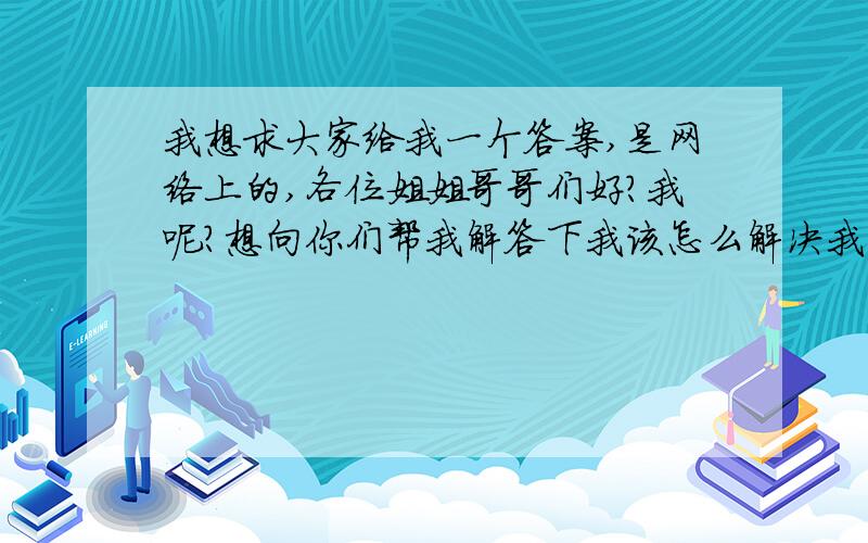 我想求大家给我一个答案,是网络上的,各位姐姐哥哥们好?我呢?想向你们帮我解答下我该怎么解决我的问题今年我17岁个初中刚毕.家境条件算的上不错了,但是就在这时候,我喜欢上一个女孩字,