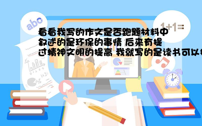 看看我写的作文是否跑题材料中叙述的是环保的事情 后来有提过精神文明的提高 我就写的是读书可以提高精神文明 大谈读书的作用 最后回来说了句对环保的帮助高三一模题作文 挺看重的