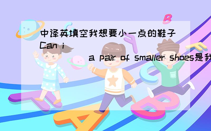 中译英填空我想要小一点的鞋子Can i ___ ____ ____ a pair of smaller shoes是我想要换小一点的鞋子