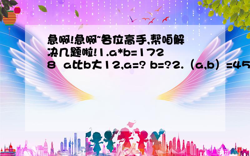 急啊!急啊~各位高手,帮咱解决几题啦!1.a*b=1728  a比b大12,a=? b=?2.（a,b）=45  【a,b】=1260,a=? b=?3.甲乙从相距130km的两地出发,相向而行.甲每小时行16km,乙每小时行12km,中途甲车坏了,修了1小时30分钟