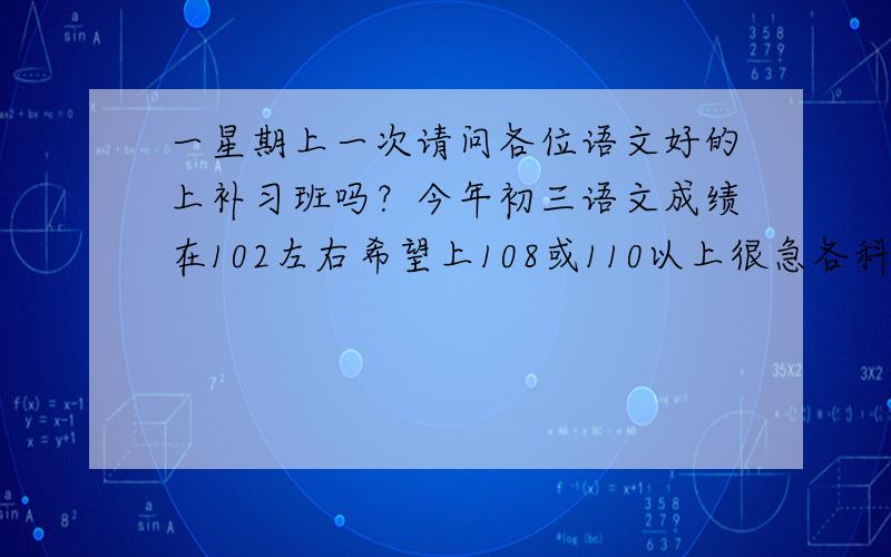 一星期上一次请问各位语文好的上补习班吗？今年初三语文成绩在102左右希望上108或110以上很急各科成绩都可以600分能考550左右各位语文成绩好的是怎样学的希望得到真诚的回答