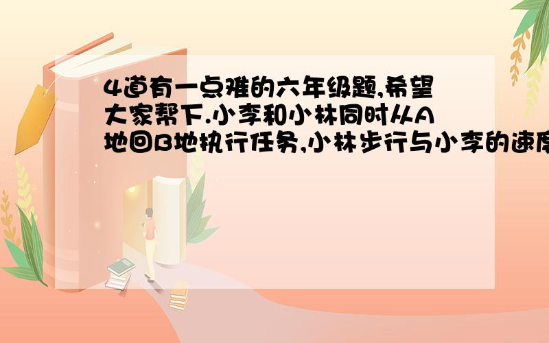 4道有一点难的六年级题,希望大家帮下.小李和小林同时从A地回B地执行任务,小林步行与小李的速度之笔为4:3,A地有一辆摩托,但只能搭一人,骑摩托车的速度是小李的16倍.为了使小李和小林在最