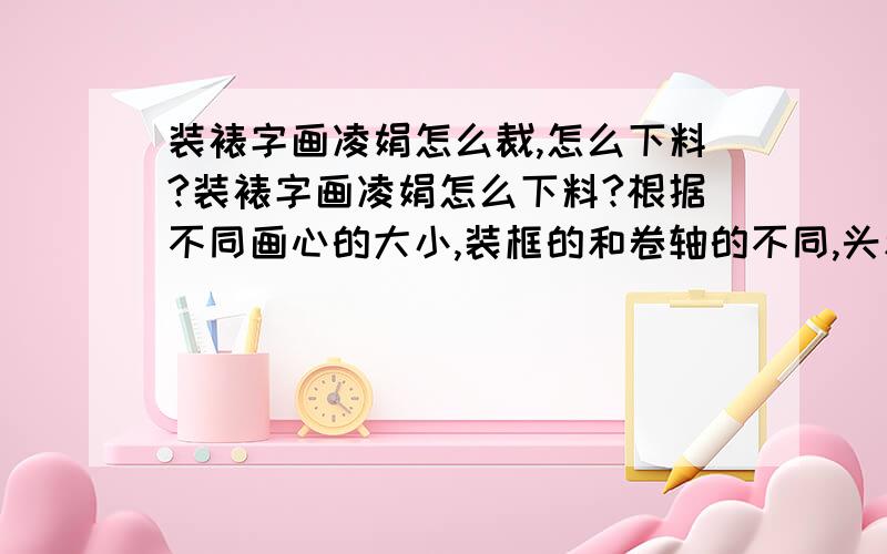 装裱字画凌娟怎么裁,怎么下料?装裱字画凌娟怎么下料?根据不同画心的大小,装框的和卷轴的不同,头和边的凌娟裁成多宽多长,一般情况下,宽度以什么为基准?