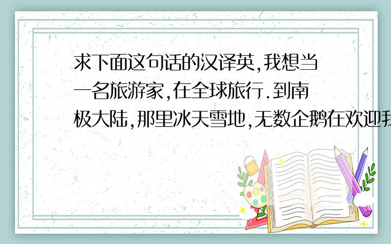 求下面这句话的汉译英,我想当一名旅游家,在全球旅行.到南极大陆,那里冰天雪地,无数企鹅在欢迎我.到埃及看那座座金字塔和人面狮像,了解埃及古老的历史和灿烂的文化.到邻国日本,去看那