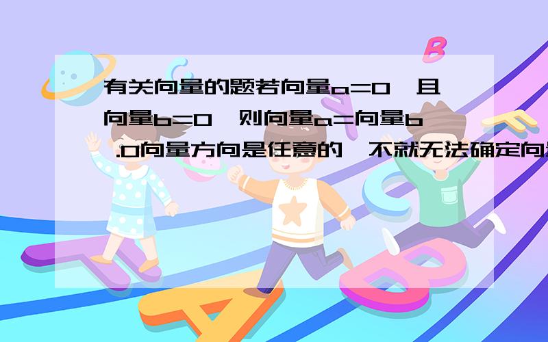 有关向量的题若向量a=0,且向量b=0,则向量a=向量b .0向量方向是任意的,不就无法确定向量a与向量b方向相同了吗?那为什么会向量a=向量b