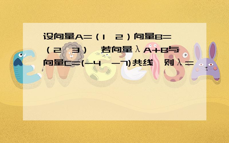 设向量A=（1,2）向量B=（2,3）,若向量λA+B与向量C=(-4,-7)共线,则λ=