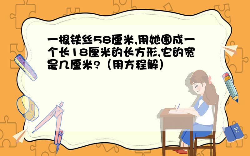 一根铁丝58厘米,用她围成一个长18厘米的长方形,它的宽是几厘米?（用方程解）