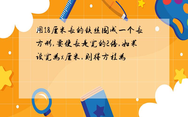 用18厘米长的铁丝围成一个长方形,要使长是宽的2倍,如果设宽为x厘米,则得方程为