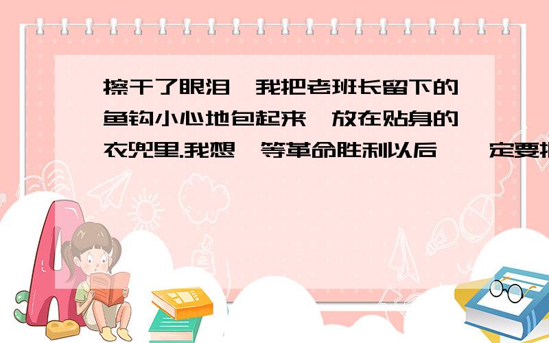 擦干了眼泪,我把老班长留下的鱼钩小心地包起来,放在贴身的衣兜里.我想,等革命胜利以后,一定要把它送到革命烈士纪念馆去,让我们的子子孙孙都来瞻仰它.在这个长满了红锈的鱼钩上,闪烁