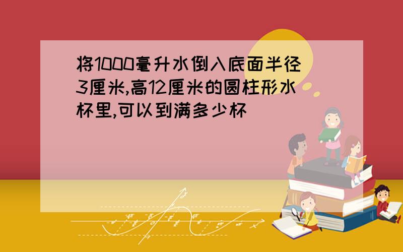 将1000毫升水倒入底面半径3厘米,高12厘米的圆柱形水杯里,可以到满多少杯