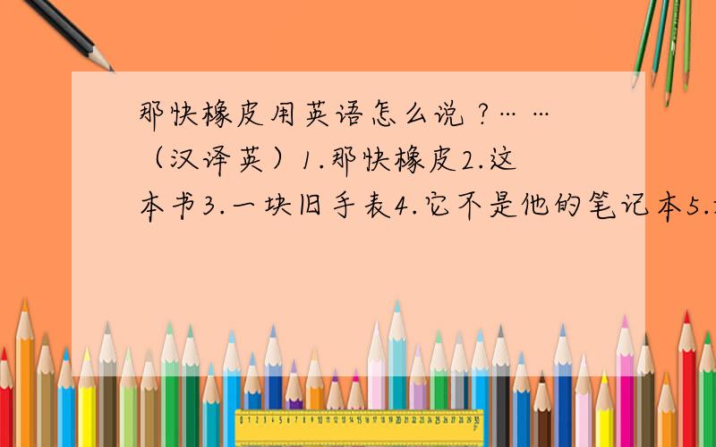 那快橡皮用英语怎么说 ?……（汉译英）1.那快橡皮2.这本书3.一块旧手表4.它不是他的笔记本5.她是玛丽吗?