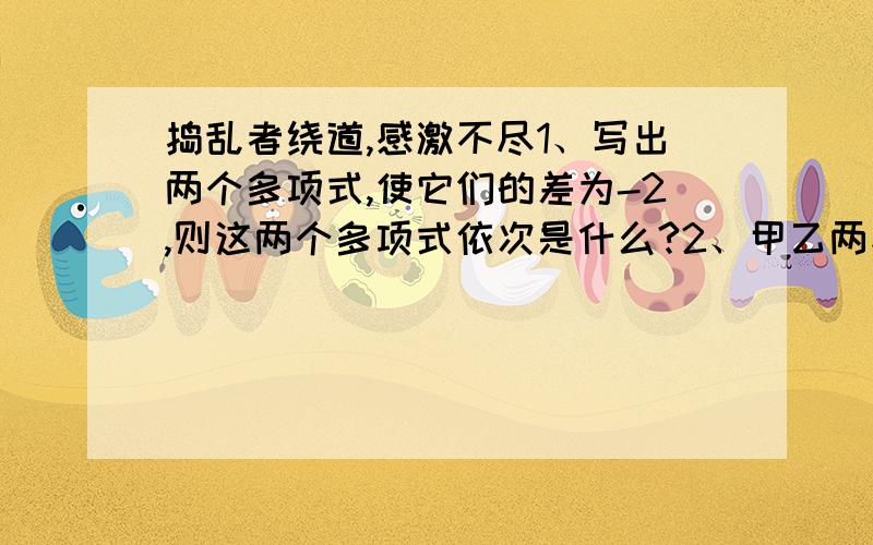 捣乱者绕道,感激不尽1、写出两个多项式,使它们的差为-2,则这两个多项式依次是什么?2、甲乙两家公司招人,两家招聘条件基本相同,只有工资待遇不同,甲公司的待遇是年薪一万,每年加工龄工