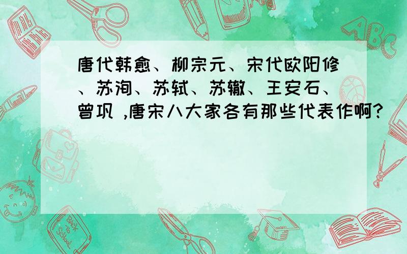 唐代韩愈、柳宗元、宋代欧阳修、苏洵、苏轼、苏辙、王安石、曾巩 ,唐宋八大家各有那些代表作啊?