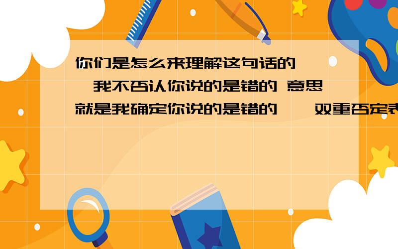 你们是怎么来理解这句话的```我不否认你说的是错的 意思就是我确定你说的是错的``双重否定表示肯定```如果和我想到一起的朋友 要是觉得我说的不对 也可以拿出你们的意见``