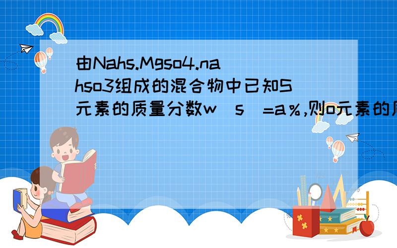 由Nahs.Mgso4.nahso3组成的混合物中已知S元素的质量分数w（s）=a％,则o元素的质量分数w（o）为（　）A　1．75a％　　　B1－7．5a％ C1．25a％　　　　d无法计算