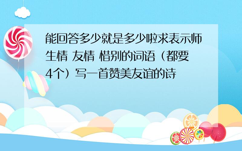 能回答多少就是多少啦求表示师生情 友情 惜别的词语（都要4个）写一首赞美友谊的诗