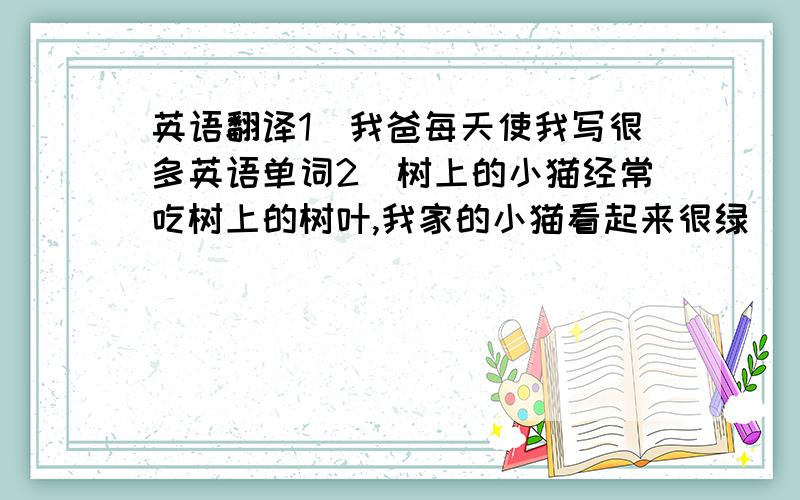 英语翻译1）我爸每天使我写很多英语单词2）树上的小猫经常吃树上的树叶,我家的小猫看起来很绿