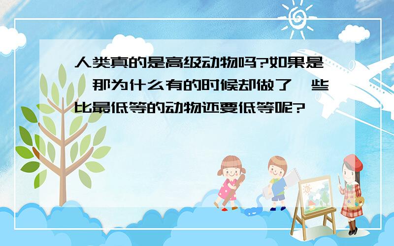 人类真的是高级动物吗?如果是,那为什么有的时候却做了一些比最低等的动物还要低等呢?