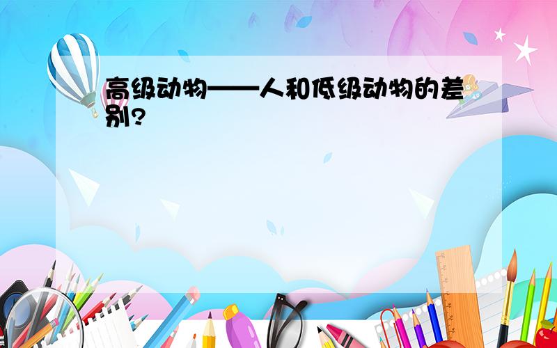 高级动物——人和低级动物的差别?