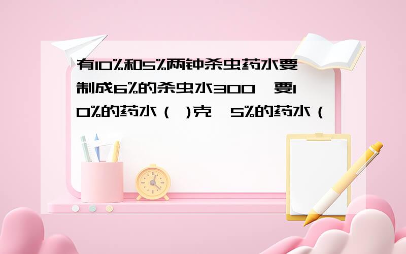 有10%和5%两钟杀虫药水要制成6%的杀虫水300,要10%的药水（ )克,5%的药水（