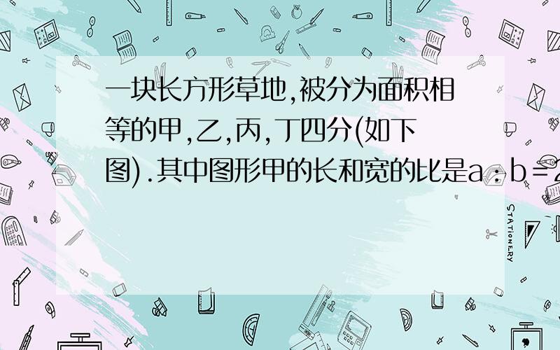 一块长方形草地,被分为面积相等的甲,乙,丙,丁四分(如下图).其中图形甲的长和宽的比是a：b＝2：1,那么图形乙的长和宽的比是多少?我要算式 不要什么解方程的