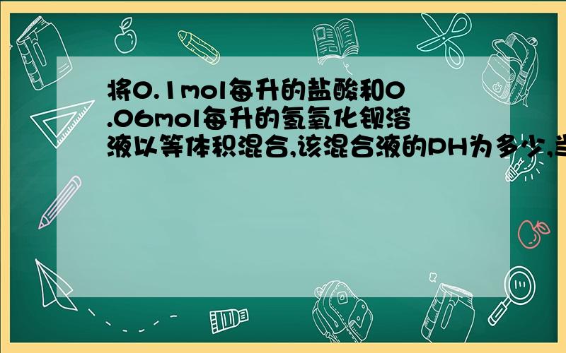 将0.1mol每升的盐酸和0.06mol每升的氢氧化钡溶液以等体积混合,该混合液的PH为多少,当体积为V时V无法约掉