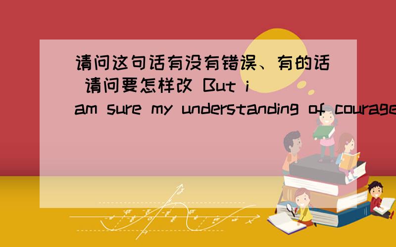 请问这句话有没有错误、有的话 请问要怎样改 But i am sure my understanding of courage will more and more as my growing.