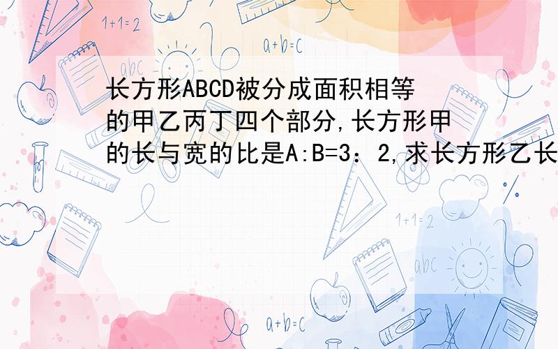 长方形ABCD被分成面积相等的甲乙丙丁四个部分,长方形甲的长与宽的比是A:B=3：2,求长方形乙长和宽的比是?