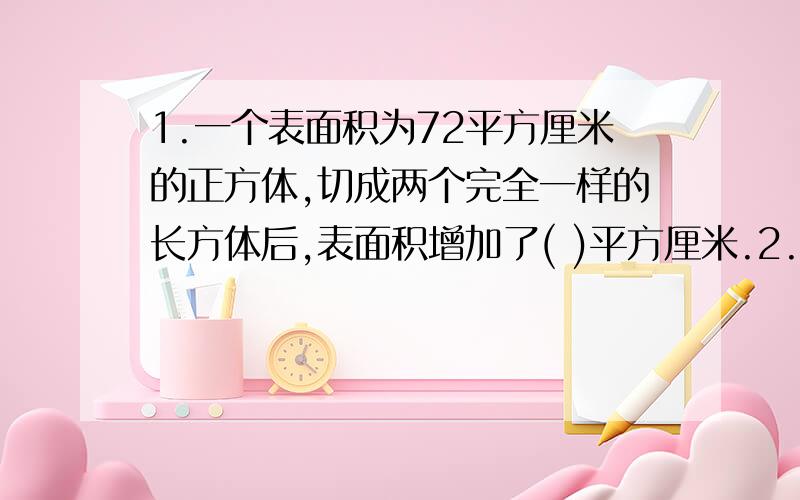 1.一个表面积为72平方厘米的正方体,切成两个完全一样的长方体后,表面积增加了( )平方厘米.2.一个长方体木块长20厘米,宽12厘米,高8厘米.从这个木块上切下一个最大的正方体后,剩下部分的体